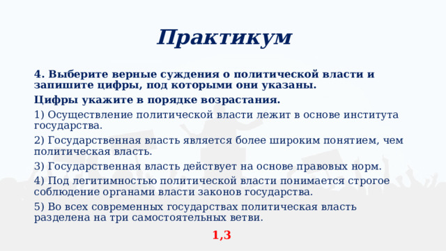 Практикум 4. Выберите верные суждения о политической власти и запишите цифры, под которыми они указаны. Цифры укажите в порядке возрастания. 1) Осуществление политической власти лежит в основе института государства. 2) Государственная власть является более широким понятием, чем политическая власть. 3) Государственная власть действует на основе правовых норм. 4) Под легитимностью политической власти понимается строгое соблюдение органами власти законов государства. 5) Во всех современных государствах политическая власть разделена на три самостоятельных ветви. 1,3 