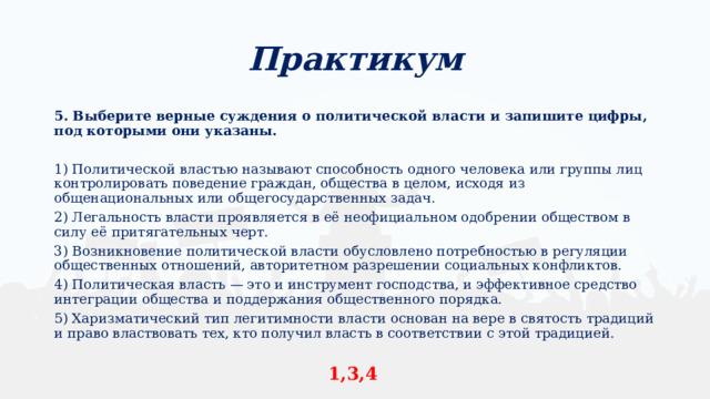 Практикум 5. Выберите верные суждения о политической власти и запишите цифры, под которыми они указаны.  1) Политической властью называют способность одного человека или группы лиц контролировать поведение граждан, общества в целом, исходя из общенациональных или общегосударственных задач. 2) Легальность власти проявляется в её неофициальном одобрении обществом в силу её притягательных черт. 3) Возникновение политической власти обусловлено потребностью в регуляции общественных отношений, авторитетном разрешении социальных конфликтов. 4) Политическая власть — это и инструмент господства, и эффективное средство интеграции общества и поддержания общественного порядка. 5) Харизматический тип легитимности власти основан на вере в святость традиций и право властвовать тех, кто получил власть в соответствии c этой традицией. 1,3,4 