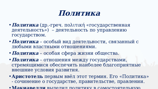 Политика Политика (др.-греч. πολιτική «государственная деятельность») – деятельность по управлению государством. Политика – особый вид деятельности, связанный с любыми властными отношениями. Политика – особая сфера жизни общества. Политика – отношения между государствами, стремящимися обеспечить наиболее благоприятные внешние условия развития. Аристотель первым ввёл этот термин. Его «Политика» - сочинение о государстве, правительстве, правлении. Макиавелли выделил политику в самостоятельную науку. 