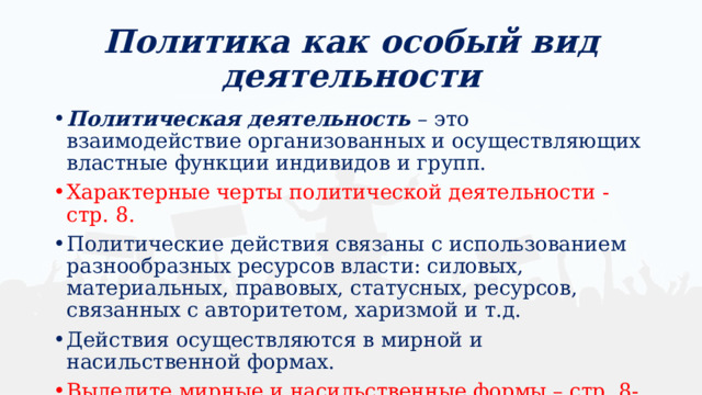 Политика как особый вид деятельности Политическая деятельность – это взаимодействие организованных и осуществляющих властные функции индивидов и групп. Характерные черты политической деятельности - стр. 8. Политические действия связаны с использованием разнообразных ресурсов власти: силовых, материальных, правовых, статусных, ресурсов, связанных с авторитетом, харизмой и т.д. Действия осуществляются в мирной и насильственной формах. Выделите мирные и насильственные формы – стр. 8-9 