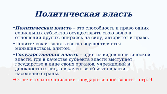 Политическая власть Политическая власть – это способность и право одних социальных субъектов осуществлять свою волю в отношении других, опираясь на силу, авторитет и право. Политическая власть всегда осуществляется меньшинством, элитой. Государственная власть – один из видов политической власти, где в качестве субъекта власти выступает государство в лице своих органов, учреждений и должностных лиц, а в качестве объекта власти – население страны. Отличительные признаки государственной власти – стр. 9 