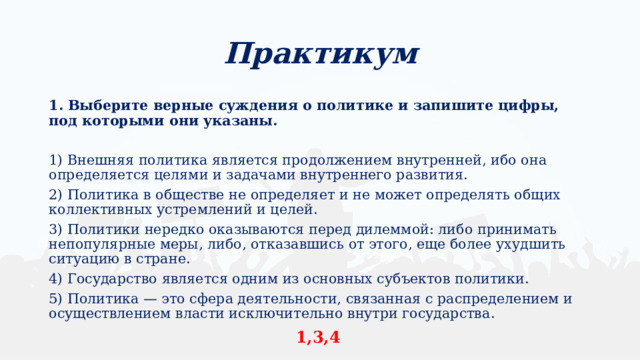 Практикум 1. Выберите верные суждения о политике и запишите цифры, под которыми они указаны. 1) Внешняя политика является продолжением внутренней, ибо она определяется целями и задачами внутреннего развития. 2) Политика в обществе не определяет и не может определять общих коллективных устремлений и целей. 3) Политики нередко оказываются перед дилеммой: либо принимать непопулярные меры, либо, отказавшись от этого, еще более ухудшить ситуацию в стране. 4) Государство является одним из основных субъектов политики. 5) Политика — это сфера деятельности, связанная с распределением и осуществлением власти исключительно внутри государства. 1,3,4 