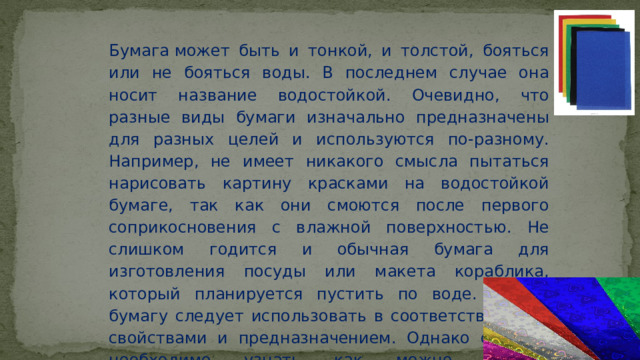 Бумага может быть и тонкой, и толстой, бояться или не бояться воды. В последнем случае она носит название водостойкой. Очевидно, что разные виды бумаги изначально предназначены для разных целей и используются по-разному. Например, не имеет никакого смысла пытаться нарисовать картину красками на водостойкой бумаге, так как они смоются после первого соприкосновения с влажной поверхностью. Не слишком годится и обычная бумага для изготовления посуды или макета кораблика, который планируется пустить по воде. Любую бумагу следует использовать в соответствии с ее свойствами и предназначением. Однако сначала необходимо узнать как можно больше об особенностях разных видов бумаги. 