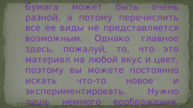 Бумага может быть очень разной, а потому перечислить все ее виды не представляется возможным. Однако главное здесь, пожалуй, то, что это материал на любой вкус и цвет, поэтому вы можете постоянно искать что-то новое и экспериментировать. Нужно лишь немного воображения, чтобы превратить бумажный кусочек в настоящее произведение искусства. 