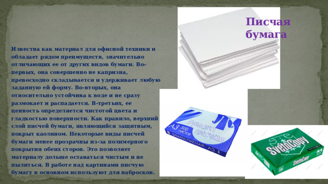 Писчая бумага Известна как материал для офисной техники и обладает рядом преимуществ, значительно отличающих ее от других видов бумаги. Во-первых, она совершенно не капризна, превосходно складывается и удерживает любую заданную ей форму. Во-вторых, она относительно устойчива к воде и не сразу размокает и распадается. В-третьих, ее ценность определяется чистотой цвета и гладкостью поверхности. Как правило, верхний слой писчей бумаги, являющийся защитным, покрыт каолином. Некоторые виды писчей бумаги менее прозрачны из-за полимерного покрытия обеих сторон. Это позволяет материалу дольше оставаться чистым и не пылиться. В работе над картинами писчую бумагу в основном используют для набросков. 