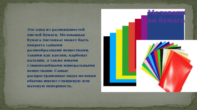 Мелованная бумага Это одна из разновидностей писчей бумаги. Мелованная бумага (меловка) может быть покрыта самыми разнообразными веществами, такими как каолин, карбонат кальция, а также иными глиноподобными минеральными веществами. Самые распространенные виды меловки обычно имеют глянцевую или матовую поверхность. 