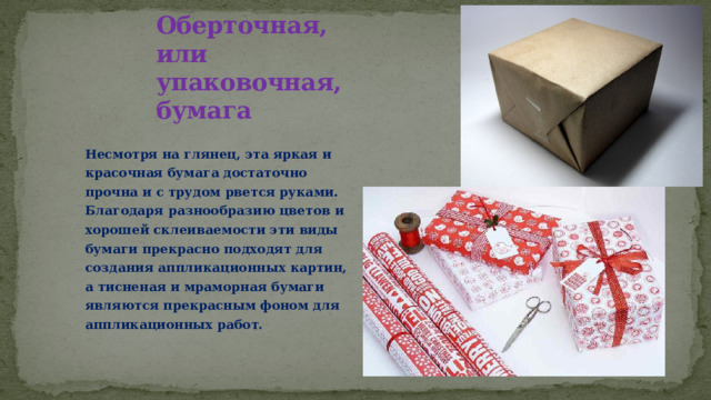 Оберточная, или упаковочная, бумага Несмотря на глянец, эта яркая и красочная бумага достаточно прочна и с трудом рвется руками. Благодаря разнообразию цветов и хорошей склеиваемости эти виды бумаги прекрасно подходят для создания аппликационных картин, а тисненая и мраморная бумаги являются прекрасным фоном для аппликационных работ. 