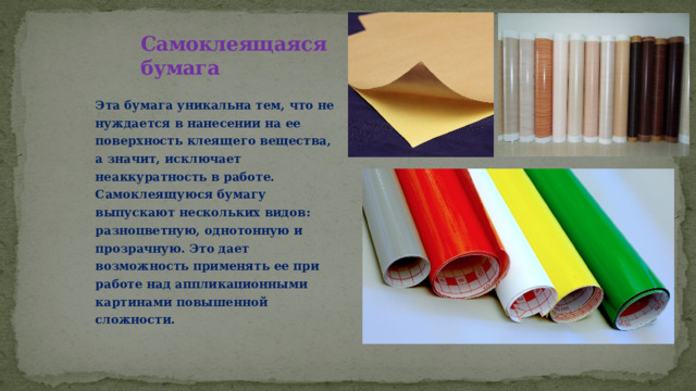 Самоклеящаяся  бумага Эта бумага уникальна тем, что не нуждается в нанесении на ее поверхность клеящего вещества, а значит, исключает неаккуратность в работе. Самоклеящуюся бумагу выпускают нескольких видов: разноцветную, однотонную и прозрачную. Это дает возможность применять ее при работе над аппликационными картинами повышенной сложности. 