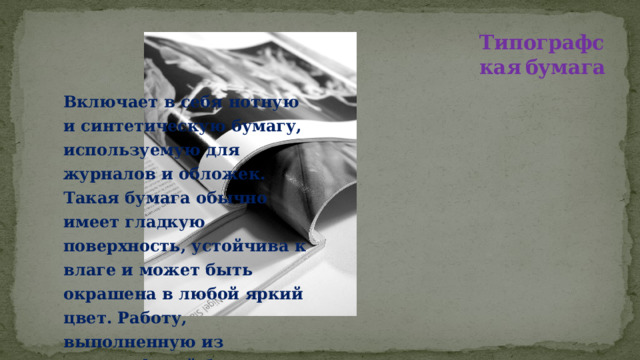 Типографская  бумага Включает в себя нотную и синтетическую бумагу, используемую для журналов и обложек. Такая бумага обычно имеет гладкую поверхность, устойчива к влаге и может быть окрашена в любой яркий цвет. Работу, выполненную из типографской бумаги, всегда можно просушить, не боясь, что ее поверхность деформируется.   