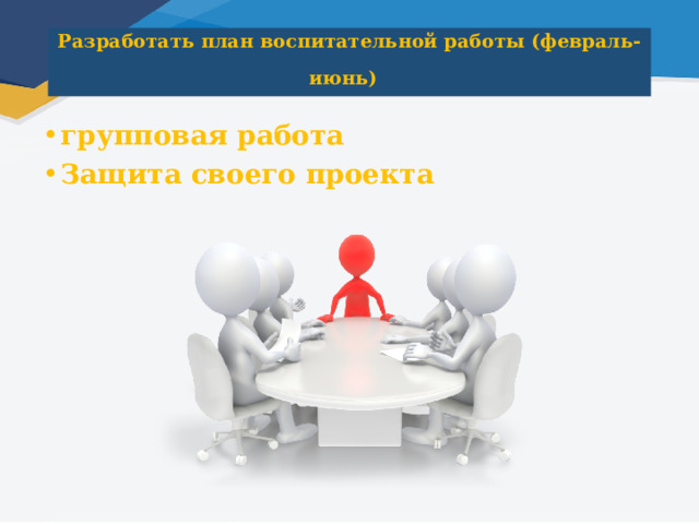 Разработать план воспитательной работы (февраль-июнь)  групповая работа Защита своего проекта 