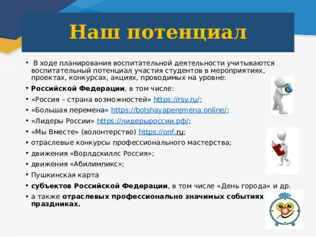 Наш потенциал  В ходе планирования воспитательной деятельности учитываются воспитательный потенциал участия студентов в мероприятиях, проектах, конкурсах, акциях, проводимых на уровне: Российской Федерации , в том числе: «Россия – страна возможностей» https://rsv.ru/ ; «Большая перемена» https://bolshayaperemena.online/ ; «Лидеры России» https://лидерыроссии.рф/ ; «Мы Вместе» (волонтерство) https :// onf . ru ; отраслевые конкурсы профессионального мастерства; движения «Ворлдскиллс Россия»; движения «Абилимпикс»; Пушкинская карта субъектов Российской Федерации , в том числе «День города» и др. а также отраслевых профессионально значимых событиях и праздниках. 