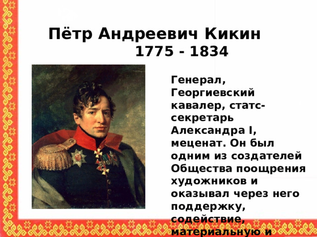 Пётр Андреевич Кикин  1775 - 1834 Генерал, Георгиевский кавалер, статс-секретарь Александра I, меценат. Он был одним из создателей Общества поощрения художников и оказывал через него поддержку, содействие, материальную и финансовую помощь многим художникам. 