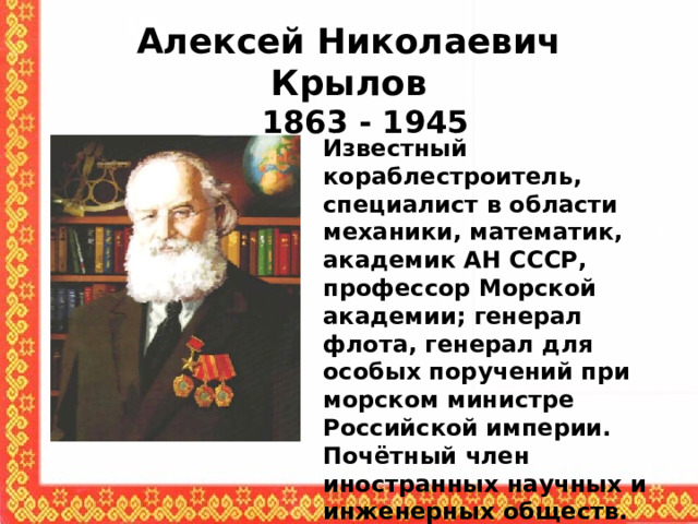 Алексей Николаевич Крылов  1863 - 1945  Известный кораблестроитель, специалист в области механики, математик, академик АН СССР, профессор Морской академии; генерал флота, генерал для особых поручений при морском министре Российской империи. Почётный член иностранных научных и инженерных обществ. Основатель современной русской школы кораблестроения  