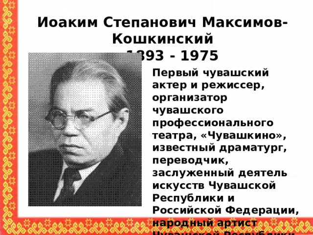 Иоаким Степанович Максимов-Кошкинский  1893 - 1975 Первый чувашский актер и режиссер, организатор чувашского профессионального театра, «Чувашкино», известный драматург, переводчик, заслуженный деятель искусств Чувашской Республики и Российской Федерации, народный артист Чувашской Республики 