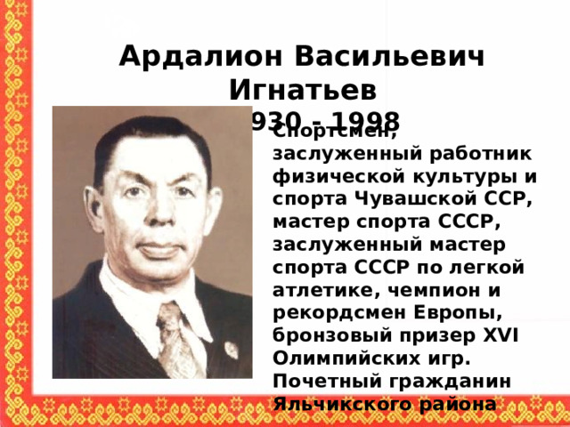 Ардалион Васильевич Игнатьев  1930 - 1998 Спортсмен, заслуженный работник физической культуры и спорта Чувашской ССР, мастер спорта СССР, заслуженный мастер спорта СССР по легкой атлетике, чемпион и рекордсмен Европы, бронзовый призер XVI Олимпийских игр. Почетный гражданин Яльчикского района 