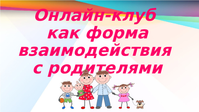 Онлайн-клуб  как форма взаимодействия  с родителями В условиях эпидемиологической ситуации изменилось многое. Изменения коснулись всех сфер жизни общества. Образование не осталось в стороне. Оно вышло на новый формат взаимодействия всех членов этого процесса.  