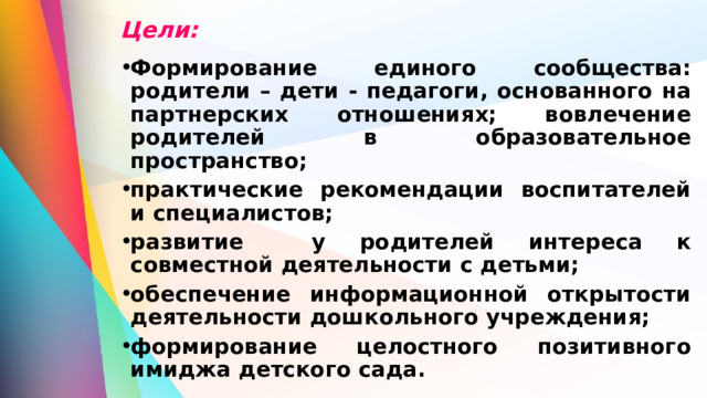 Цели: Формирование единого сообщества: родители – дети - педагоги, основанного на партнерских отношениях; вовлечение родителей в образовательное пространство; практические рекомендации воспитателей и специалистов; развитие у родителей интереса к совместной деятельности с детьми; обеспечение информационной открытости деятельности дошкольного учреждения; формирование целостного позитивного имиджа детского сада. 