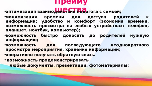 Преимущества оптимизация взаимодействия педагога с семьей; минимизация времени для доступа родителей к информации; удобство и комфорт (экономия времени, возможность просмотра на любых устройствах: телефон, планшет, ноутбук, компьютер); возможность быстро доносить до родителей нужную информацию; возможность для последующего неоднократного просмотра мероприятия, хранение информации; оперативно получать обратную связь.  возможность продемонстрировать  любые документы, презентации, фотоматериалы; 