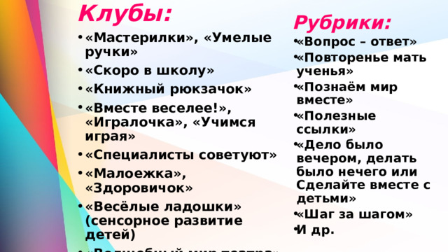 Клубы: «Мастерилки», «Умелые ручки» «Скоро в школу» «Книжный рюкзачок» «Вместе веселее!», «Игралочка», «Учимся играя» «Специалисты советуют» «Малоежка», «Здоровичок» «Весёлые ладошки» (сенсорное развитие детей) «Волшебный мир театра» «Растём вместе!» «Успешный родитель – успешный ребёнок»  Рубрики: «Вопрос – ответ» «Повторенье мать ученья» «Познаём мир вместе» «Полезные ссылки» «Дело было вечером, делать было нечего или Сделайте вместе с детьми» «Шаг за шагом» И др.   