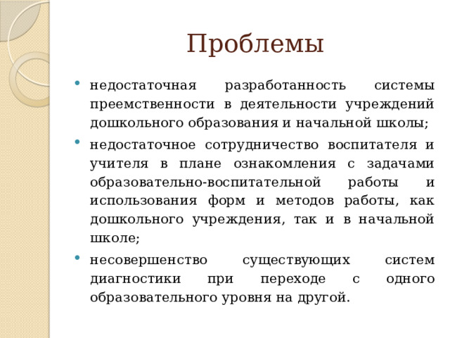 Проблемы недостаточная разработанность системы преемственности в деятельности учреждений дошкольного образования и начальной школы; недостаточное сотрудничество воспитателя и учителя в плане ознакомления с задачами образовательно-воспитательной работы и использования форм и методов работы, как дошкольного учреждения, так и в начальной школе; несовершенство существующих систем диагностики при переходе с одного образовательного уровня на другой. 