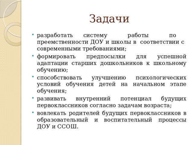 Задачи разработать систему работы по преемственности ДОУ и школы в соответствии с современными требованиями; формировать предпосылки для успешной адаптации старших дошкольников к школьному обучению; способствовать улучшению психологических условий обучения детей на начальном этапе обучения; развивать внутренний потенциал будущих первоклассников согласно задачам возраста; вовлекать родителей будущих первоклассников в образовательный и воспитательный процессы ДОУ и ССОШ. 