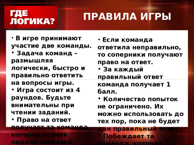 ПРАВИЛА ИГРЫ  В игре принимают участие две команды.  Задача команд – размышляя логически, быстро и правильно ответить на вопросы игры.  Игра состоит из 4 раундов. Будьте внимательны при чтении заданий.  Право на ответ получает та команда, которая первой подала звуковой сигнал.    Если команда ответила неправильно, то соперники получают право на ответ.  За каждый правильный ответ команда получает 1 балл.  Количество попыток не ограничено. Их можно использовать до тех пор, пока не будет дан правильный ответ.  Побеждает та команда, которая набрала большее количество баллов. 