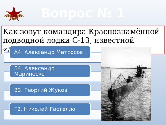 Вопрос № 1 Как зовут командира Краснознамённой подводной лодки С-13, известной «Атакой века»? А4. Александр Матросов Б4. Александр Маринеско В3. Георгий Жуков Г2. Николай Гастелло 