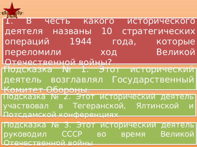 1. В честь какого исторического деятеля названы 10 стратегических операций 1944 года, которые переломили ход Великой Отечественной войны? Подсказка № 1. Этот исторический деятель возглавлял Государственный Комитет Обороны. Подсказка № 2. Этот исторический деятель участвовал в Тегеранской, Ялтинской и Потсдамской конференциях Подсказка № 3. Этот исторический деятель руководил СССР во время Великой Отечественной войны 