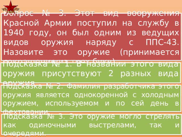 Вопрос № 3. Этот вид вооружения Красной Армии поступил на службу в 1940 году, он был одним из ведущих видов оружия наряду с ППС-43. Назовите это оружие (принимается сокращение из трех букв) Подсказка № 1. В названии этого вида оружия присутствуют 2 разных вида оружия Подсказка № 2. Фамилия разработчика этого оружия является однокоренной с холодным оружием, используемом и по сей день в фехтовании. Подсказка № 3. Это оружие могло стрелять как одиночными выстрелами, так и очередями. 