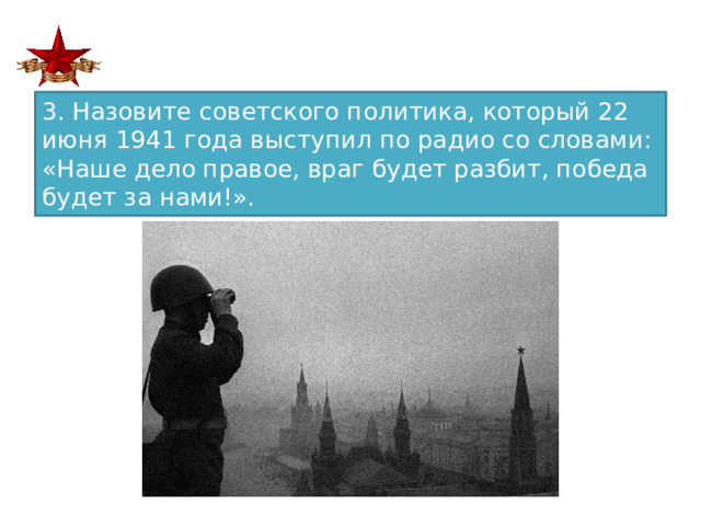 3. Назовите советского политика, который 22 июня 1941 года выступил по радио со словами: «Наше дело правое, враг будет разбит, победа будет за нами!».  
