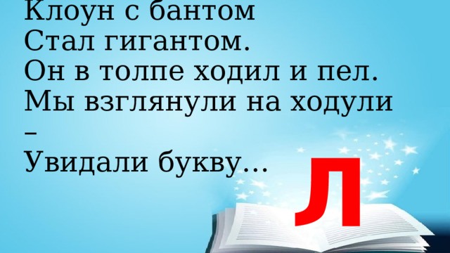 Клоун с бантом  Стал гигантом.  Он в толпе ходил и пел.  Мы взглянули на ходули –  Увидали букву… Л 