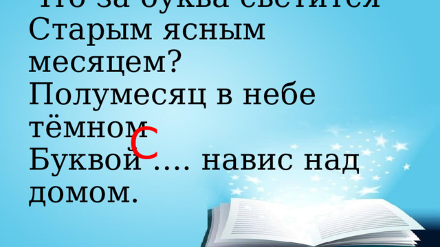 Что за буква светится  Старым ясным месяцем?  Полумесяц в небе тёмном  Буквой …. навис над домом. С 
