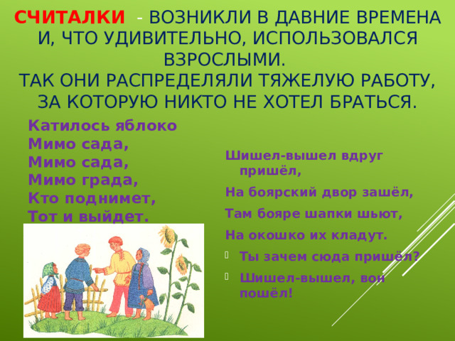 Считалки - возникли в давние времена и, что удивительно, использовался взрослыми.  Так они распределяли тяжелую работу, за которую никто не хотел браться. Катилось яблоко   Мимо сада,   Мимо сада,   Мимо града,   Кто поднимет,   Тот и выйдет.    Шишел-вышел вдруг пришёл,  На боярский двор зашёл,  Там бояре шапки шьют,  На окошко их кладут.  Ты зачем сюда пришёл?  Шишел-вышел, вон пошёл!  