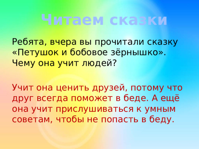 Читаем сказки Ребята, вчера вы прочитали сказку «Петушок и бобовое зёрнышко». Чему она учит людей? Учит она ценить друзей, потому что друг всегда поможет в беде. А ещё она учит прислушиваться к умным советам, чтобы не попасть в беду. 