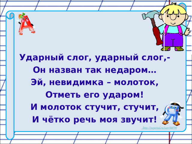 Ударный слог, ударный слог,- Он назван так недаром… Эй, невидимка – молоток, Отметь его ударом! И молоток стучит, стучит, И чётко речь моя звучит!  