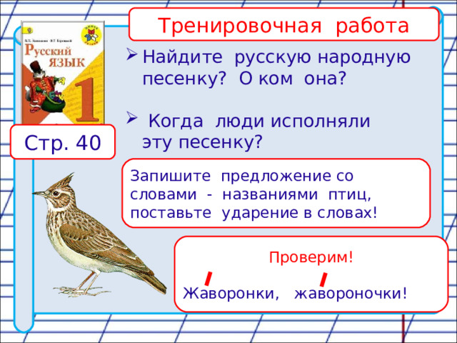 Тренировочная работа Найдите русскую народную  песенку? О ком она?  Когда люди исполняли  эту песенку? Стр. 40 Запишите предложение со словами - названиями птиц, поставьте ударение в словах! Проверим! Жаворонки, жавороночки! 