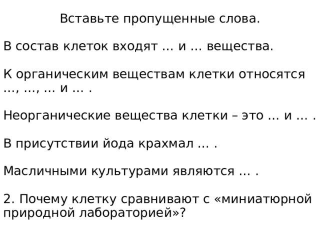 Вставьте пропущенные слова. В состав клеток входят … и … вещества. К органическим веществам клетки относятся …, …, … и … . Неорганические вещества клетки – это … и … . В присутствии йода крахмал … . Масличными культурами являются … . 2. Почему клетку сравнивают с «миниатюрной природной лабораторией»? 