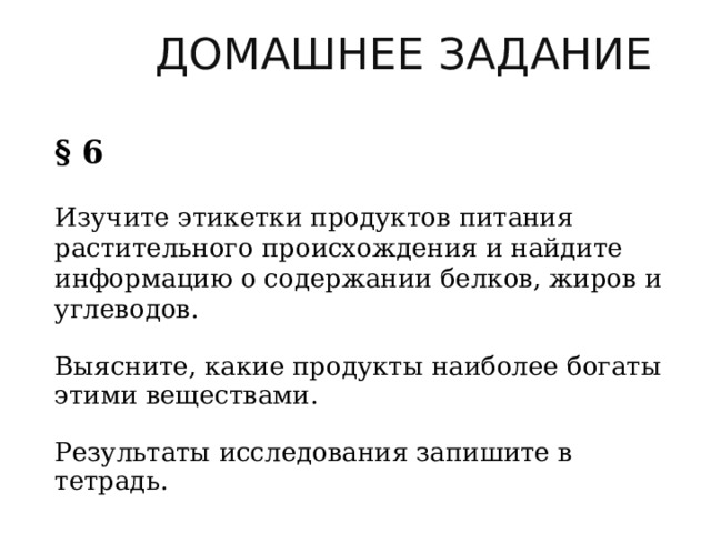    ДОМАШНЕЕ ЗАДАНИЕ  § 6  Изучите этикетки продуктов питания растительного происхождения и найдите информацию о содержании белков, жиров и углеводов.           Выясните, какие продукты наиболее богаты этими веществами.                 Результаты исследования запишите в тетрадь. 