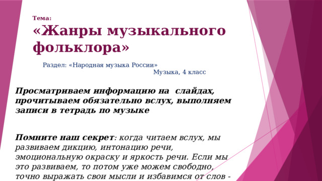 Тема:  «Жанры музыкального фольклора» Раздел: «Народная музыка России» Музыка, 4 класс Просматриваем информацию на слайдах, прочитываем обязательно вслух, выполняем записи в тетрадь по музыке  Помните наш секрет : когда читаем вслух, мы развиваем дикцию, интонацию речи, эмоциональную окраску и яркость речи. Если мы это развиваем, то потом уже можем свободно, точно выражать свои мысли и избавимся от слов - паразитов 