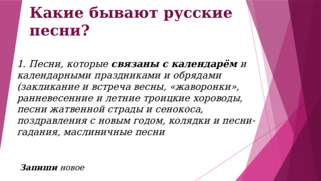 Какие бывают русские песни? 1. Песни, которые связаны с календарём и календарными праздниками и обрядами (закликание и встреча весны, «жаворонки», ранневесенние и летние троицкие хороводы, песни жатвенной страды и сенокоса, поздравления с новым годом, колядки и песни-гадания, маслиничные песни  Запиши новое 