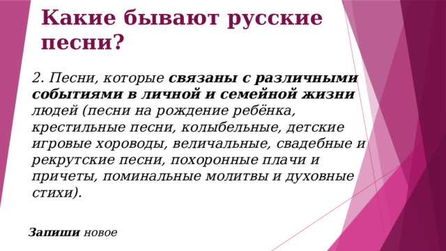 Какие бывают русские песни? 2. Песни, которые связаны с различными событиями в личной и семейной жизни людей (песни на рождение ребёнка, крестильные песни, колыбельные, детские игровые хороводы, величальные, свадебные и рекрутские песни, похоронные плачи и причеты, поминальные молитвы и духовные стихи).     Запиши новое 