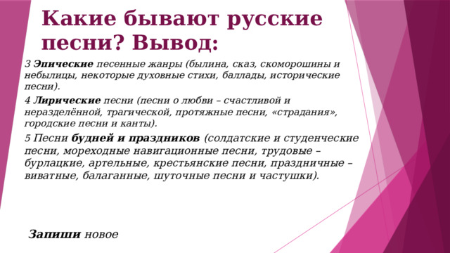 Какие бывают русские песни? Вывод: 3 Эпические песенные жанры (былина, сказ, скоморошины и небылицы, некоторые духовные стихи, баллады, исторические песни). 4 Лирические песни (песни о любви – счастливой и неразделённой, трагической, протяжные песни, «страдания», городские песни и канты). 5 Песни будней и праздников (солдатские и студенческие песни, мореходные навигационные песни, трудовые – бурлацкие, артельные, крестьянские песни, праздничные – виватные, балаганные, шуточные песни и частушки).    Запиши новое 