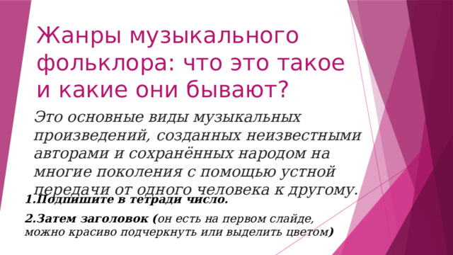 Жанры музыкального фольклора: что это такое и какие они бывают? Это основные виды музыкальных произведений, созданных неизвестными авторами и сохранённых народом на многие поколения с помощью устной передачи от одного человека к другому.   1.Подпишите в тетради число. 2.Затем заголовок ( он есть на первом слайде, можно красиво подчеркнуть или выделить цветом ) 