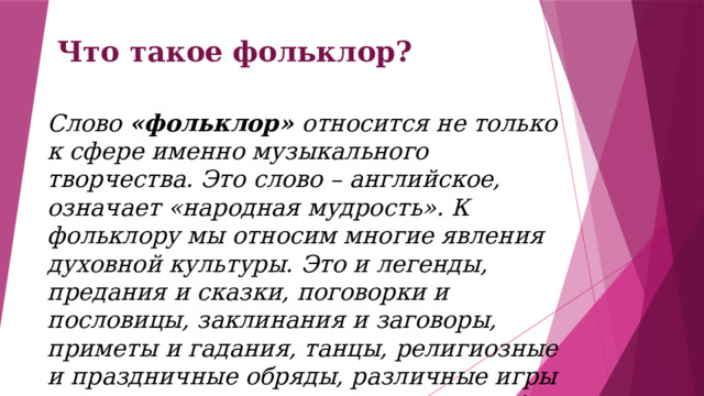 Что такое фольклор? Слово «фольклор» относится не только к сфере именно музыкального творчества. Это слово – английское, означает «народная мудрость». К фольклору мы относим многие явления духовной культуры. Это и легенды, предания и сказки, поговорки и пословицы, заклинания и заговоры, приметы и гадания, танцы, религиозные и праздничные обряды, различные игры и даже считалки, стишки и анекдоты! 