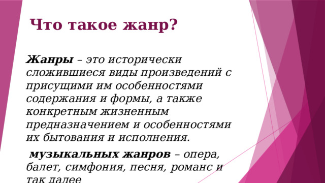 Что такое жанр? Жанры – это исторически сложившиеся виды произведений с присущими им особенностями содержания и формы, а также конкретным жизненным предназначением и особенностями их бытования и исполнения.  музыкальных жанров – опера, балет, симфония, песня, романс и так далее 