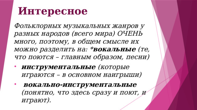 Интересное Фольклорных музыкальных жанров у разных народов (всего мира) ОЧЕНЬ много, поэтому, в общем смысле их можно разделить на: * вокальные (те, что поются – главным образом, песни) инструментальные (которые играются – в основном наигрыши)  вокально-инструментальные (понятно, что здесь сразу и поют, и играют). 