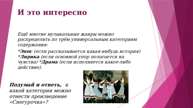 И это интересно Ещё многие музыкальные жанры можно распределить по трём универсальным категориям содержания: * Эпос (если рассказывается какая-нибудь история) * Лирика (если основной упор полагается на чувства) * Драма (если исполняется какое-либо действие).    Подумай и ответь, к какой категории можно отнести произведение «Снегурочка»? 