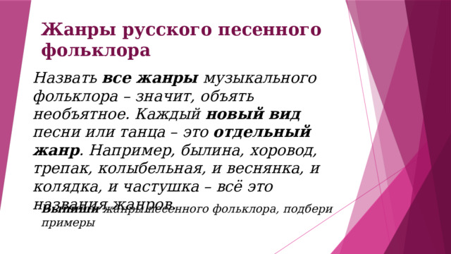 Жанры русского песенного фольклора Назвать все жанры музыкального фольклора – значит, объять необъятное. Каждый новый вид песни или танца – это отдельный жанр . Например, былина, хоровод, трепак, колыбельная, и веснянка, и колядка, и частушка – всё это названия жанров.    Выпиши жанры песенного фольклора, подбери примеры 
