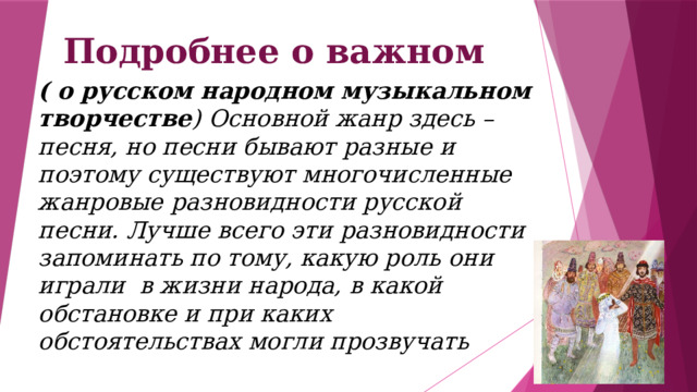 Подробнее о важном ( о русском народном музыкальном творчестве ) Основной жанр здесь – песня, но песни бывают разные и поэтому существуют многочисленные жанровые разновидности русской песни. Лучше всего эти разновидности запоминать по тому, какую роль они играли  в жизни народа, в какой обстановке и при каких обстоятельствах могли прозвучать 