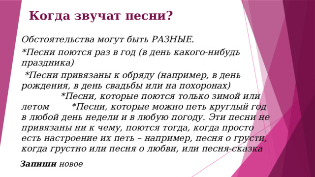 Когда звучат песни? Обстоятельства могут быть РАЗНЫЕ. *Песни поются раз в год (в день какого-нибудь праздника)  *Песни привязаны к обряду (например, в день рождения, в день свадьбы или на похоронах) *Песни, которые поются только зимой или летом *Песни, которые можно петь круглый год в любой день недели и в любую погоду. Эти песни не привязаны ни к чему, поются тогда, когда просто есть настроение их петь – например, песня о грусти, когда грустно или песня о любви, или песня-сказка  Запиши новое 